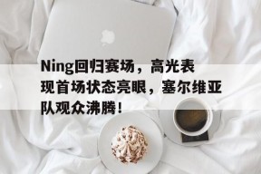爱游戏体育-Ning回归赛场，高光表现首场状态亮眼，塞尔维亚队观众沸腾！的简单介绍