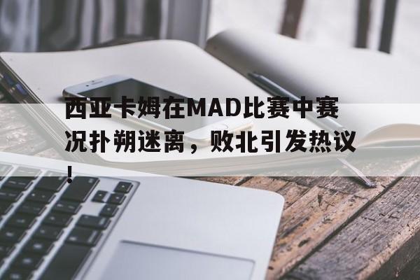 西亚卡姆在MAD比赛中赛况扑朔迷离，败北引发热议！的简单介绍